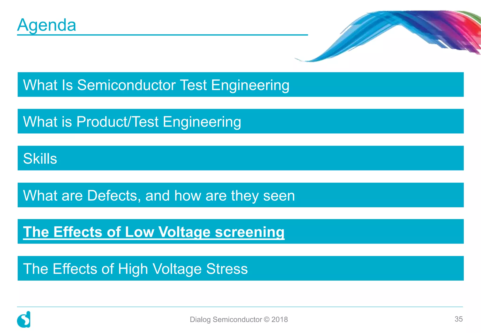 What Is Semiconductor Test Engineering
What is Product/Test Engineering
Skills
What are Defects, and how are they seen
The Effects of Low Voltage screening
The Effects of High Voltage Stress
Dialog Semiconductor © 2018 35
Agenda
 