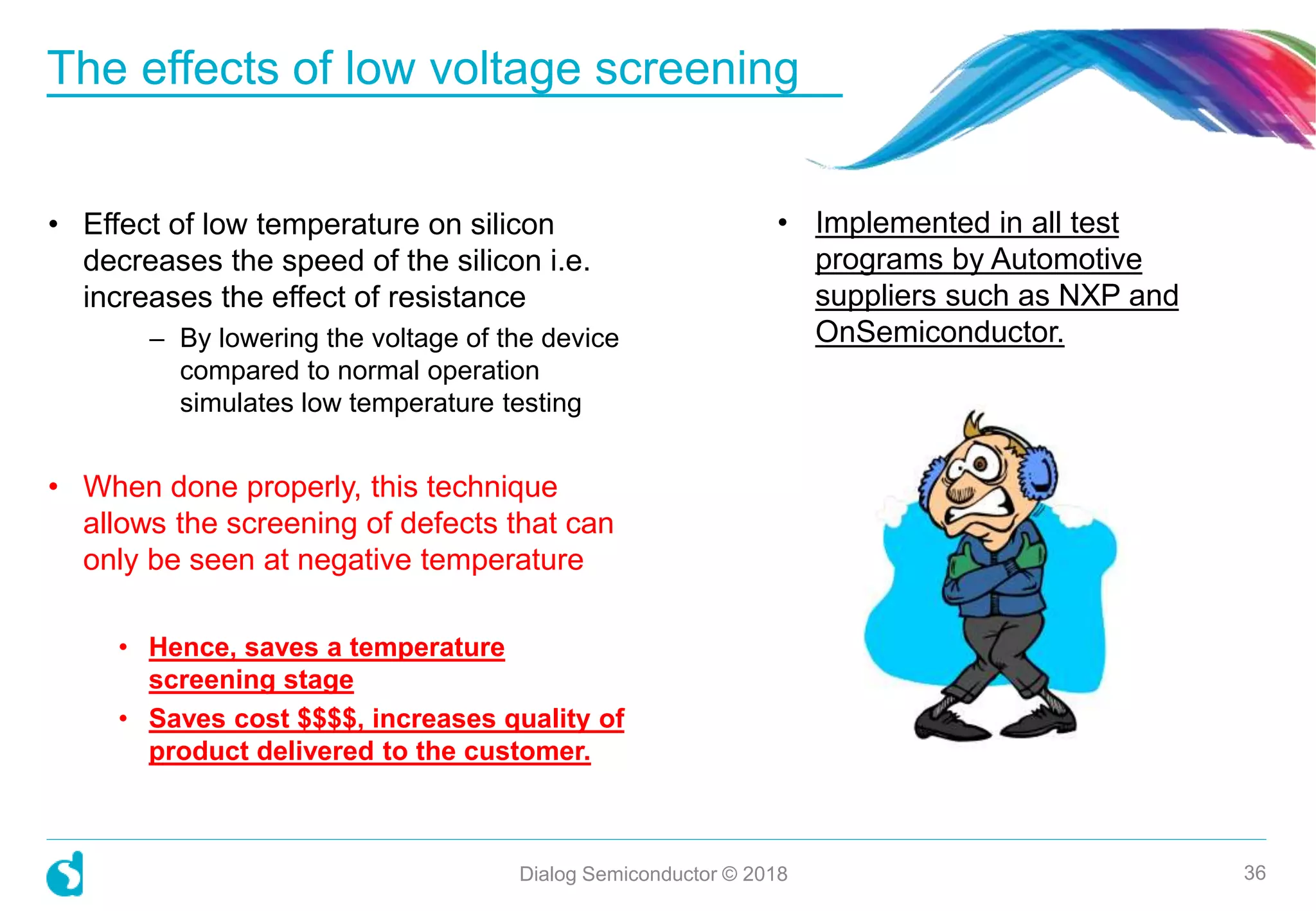The effects of low voltage screening
Dialog Semiconductor © 2018 36
• Effect of low temperature on silicon
decreases the speed of the silicon i.e.
increases the effect of resistance
– By lowering the voltage of the device
compared to normal operation
simulates low temperature testing
• When done properly, this technique
allows the screening of defects that can
only be seen at negative temperature
• Hence, saves a temperature
screening stage
• Saves cost $$$$, increases quality of
product delivered to the customer.
• Implemented in all test
programs by Automotive
suppliers such as NXP and
OnSemiconductor.
 