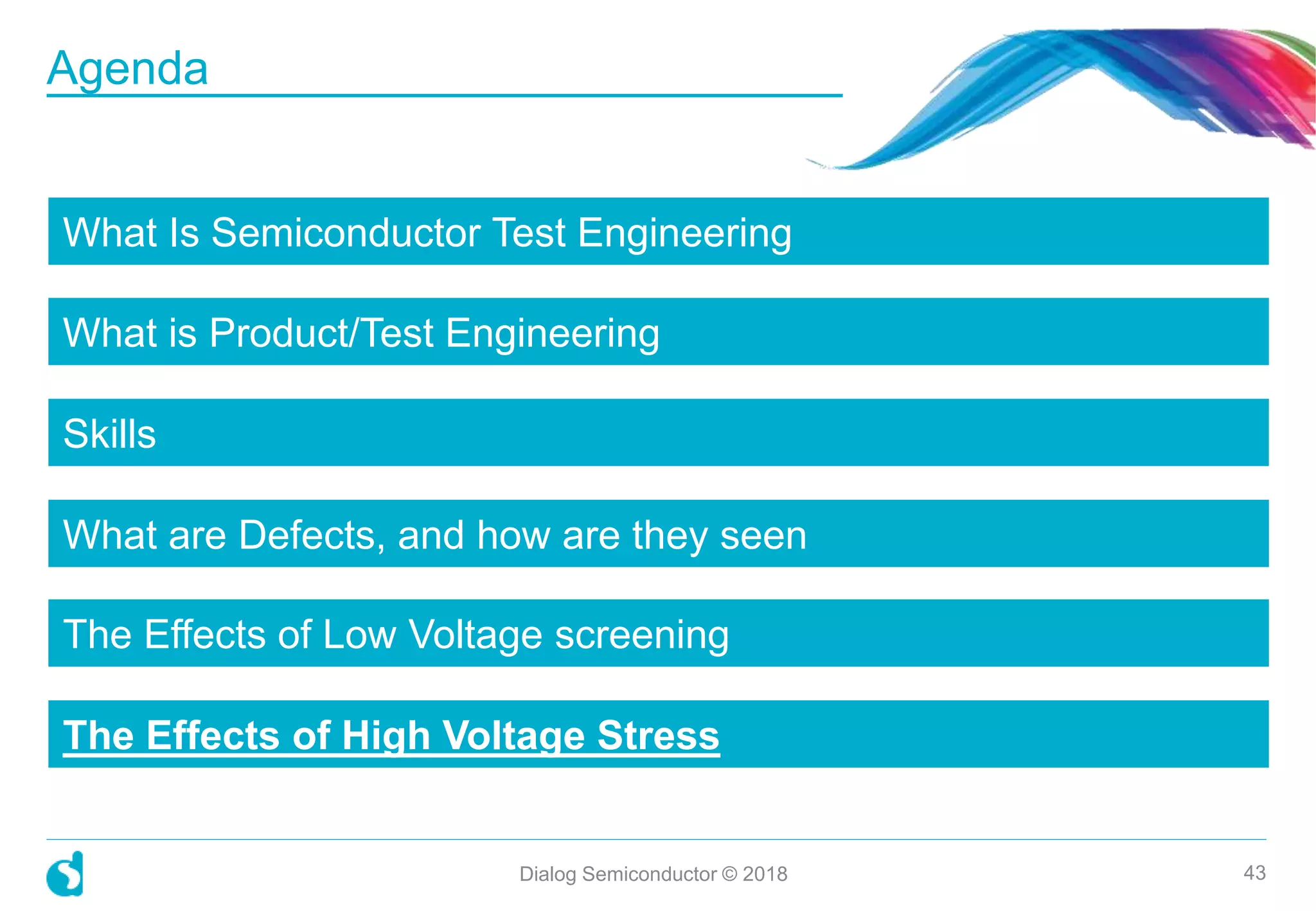 What Is Semiconductor Test Engineering
What is Product/Test Engineering
Skills
What are Defects, and how are they seen
The Effects of Low Voltage screening
The Effects of High Voltage Stress
Dialog Semiconductor © 2018 43
Agenda
 