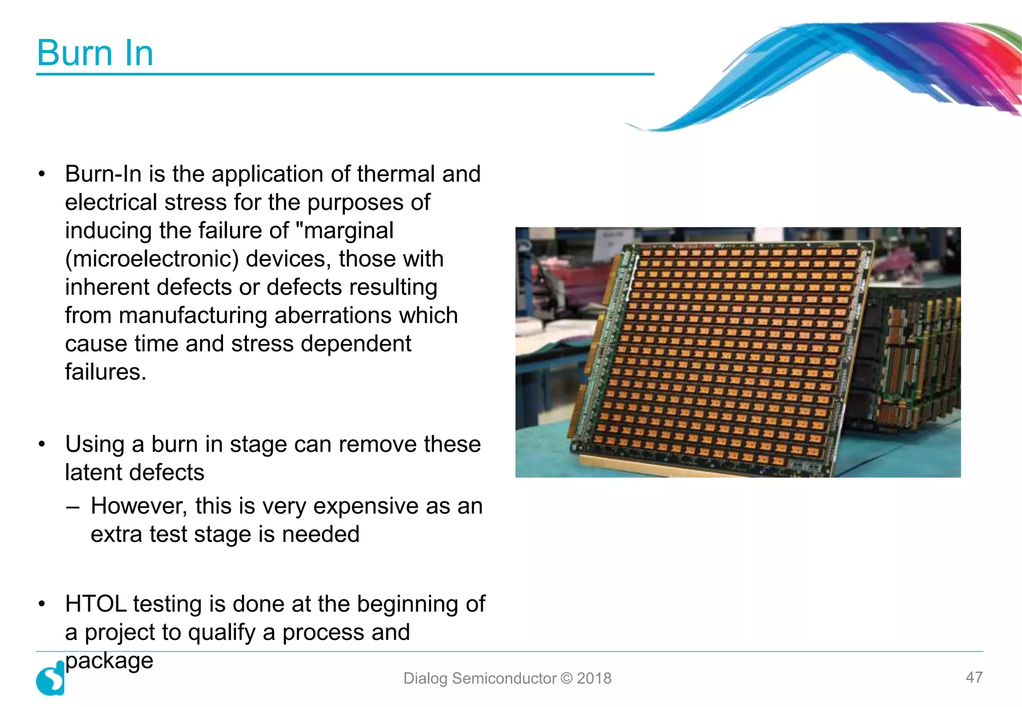 • Burn-In is the application of thermal and
electrical stress for the purposes of
inducing the failure of "marginal
(microelectronic) devices, those with
inherent defects or defects resulting
from manufacturing aberrations which
cause time and stress dependent
failures.
• Using a burn in stage can remove these
latent defects
– However, this is very expensive as an
extra test stage is needed
• HTOL testing is done at the beginning of
a project to qualify a process and
package
Burn In
Dialog Semiconductor © 2018 47
 