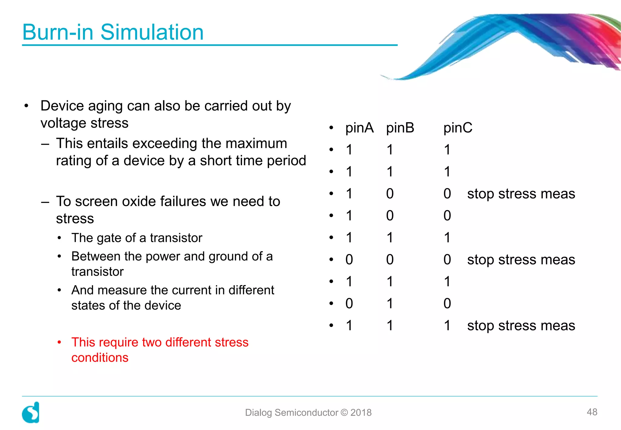• Device aging can also be carried out by
voltage stress
– This entails exceeding the maximum
rating of a device by a short time period
– To screen oxide failures we need to
stress
• The gate of a transistor
• Between the power and ground of a
transistor
• And measure the current in different
states of the device
• This require two different stress
conditions
Burn-in Simulation
Dialog Semiconductor © 2018 48
• pinA pinB pinC
• 1 1 1
• 1 1 1
• 1 0 0 stop stress meas
• 1 0 0
• 1 1 1
• 0 0 0 stop stress meas
• 1 1 1
• 0 1 0
• 1 1 1 stop stress meas
 