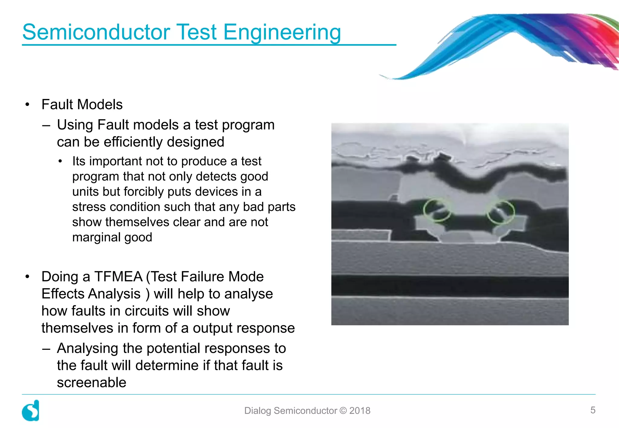 Semiconductor Test Engineering
Dialog Semiconductor © 2018 5
• Fault Models
– Using Fault models a test program
can be efficiently designed
• Its important not to produce a test
program that not only detects good
units but forcibly puts devices in a
stress condition such that any bad parts
show themselves clear and are not
marginal good
• Doing a TFMEA (Test Failure Mode
Effects Analysis ) will help to analyse
how faults in circuits will show
themselves in form of a output response
– Analysing the potential responses to
the fault will determine if that fault is
screenable
 