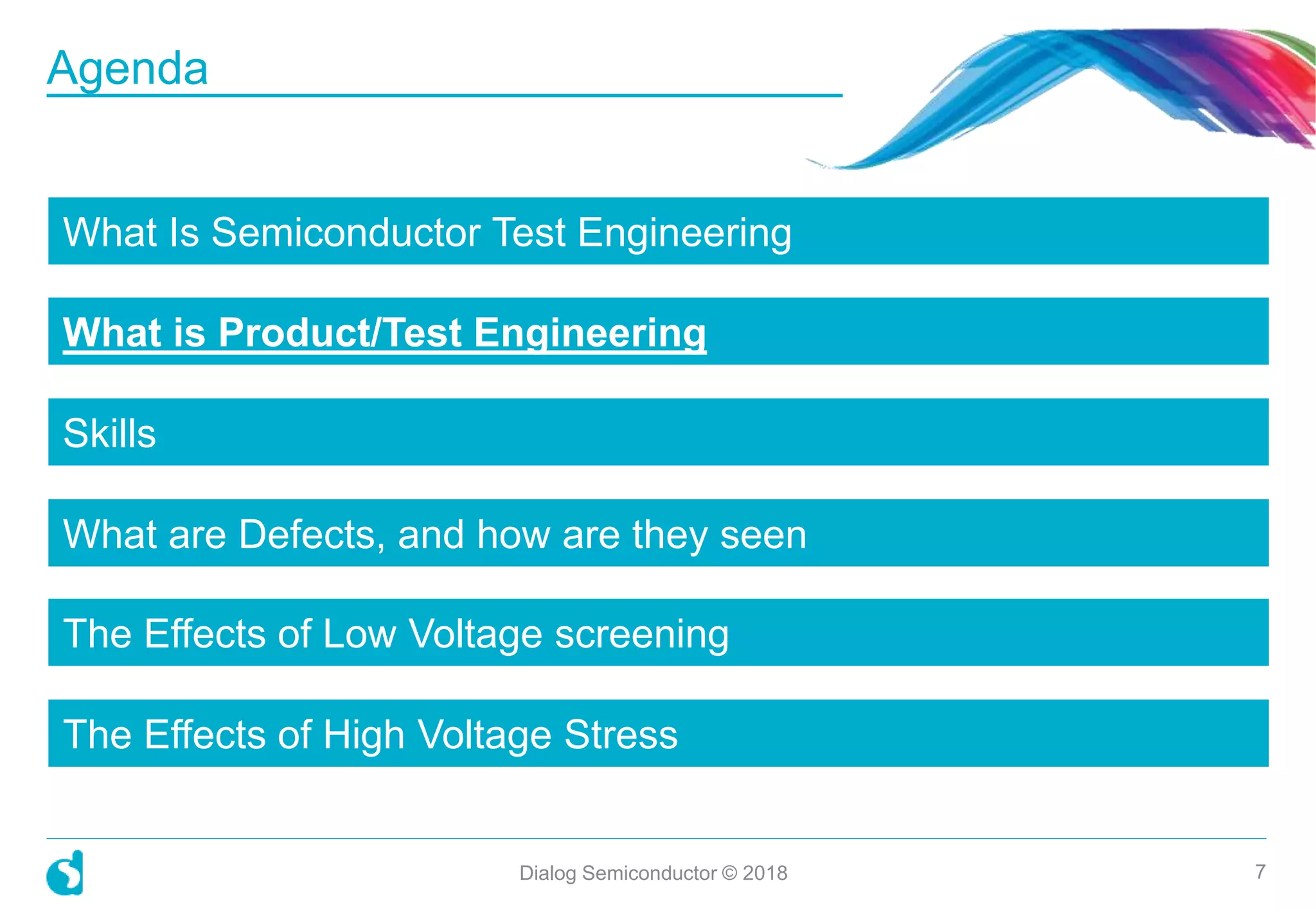 What Is Semiconductor Test Engineering
What is Product/Test Engineering
Skills
What are Defects, and how are they seen
The Effects of Low Voltage screening
The Effects of High Voltage Stress
Dialog Semiconductor © 2018 7
Agenda
 