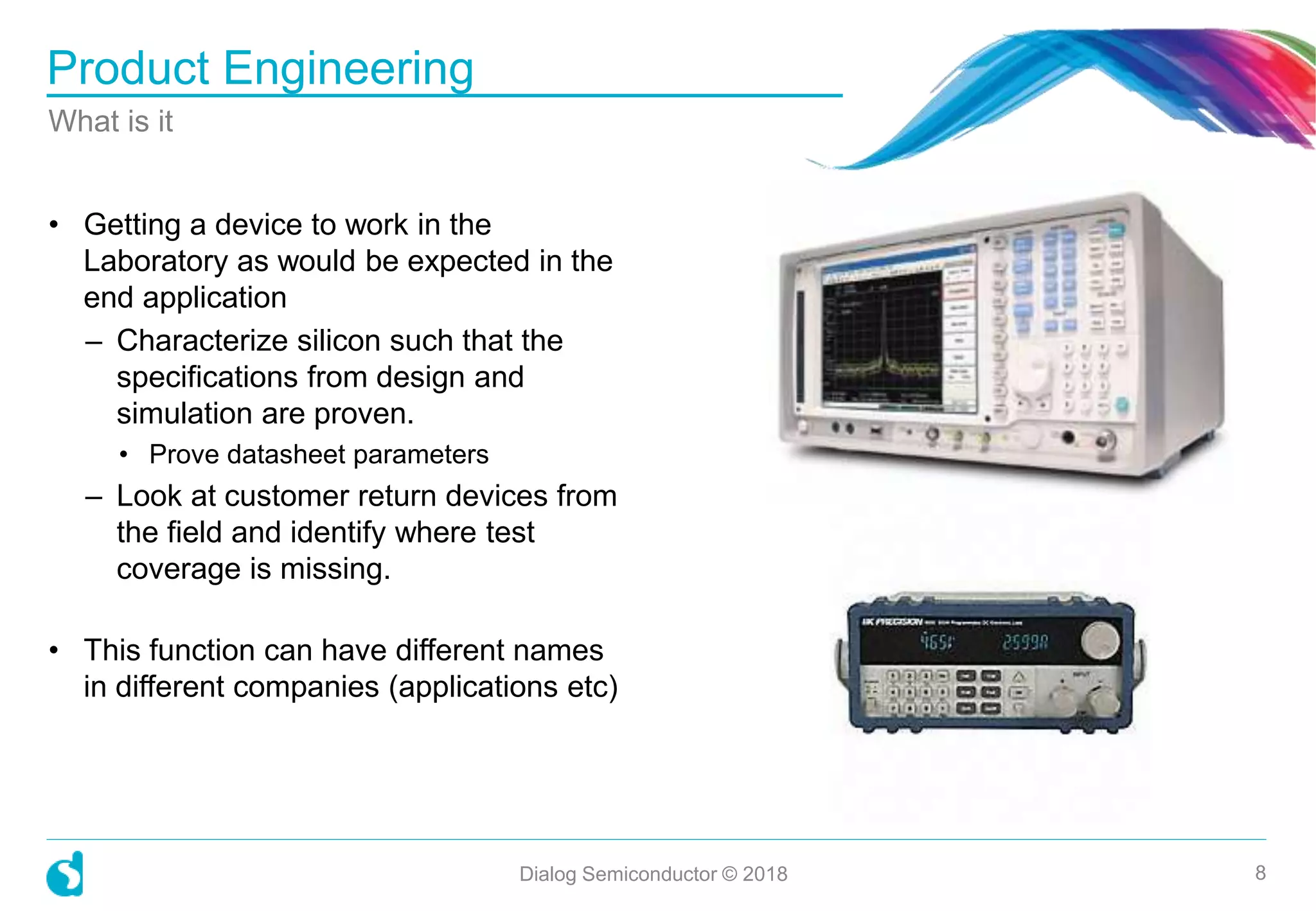 • Getting a device to work in the
Laboratory as would be expected in the
end application
– Characterize silicon such that the
specifications from design and
simulation are proven.
• Prove datasheet parameters
– Look at customer return devices from
the field and identify where test
coverage is missing.
• This function can have different names
in different companies (applications etc)
Product Engineering
What is it
Dialog Semiconductor © 2018 8
 