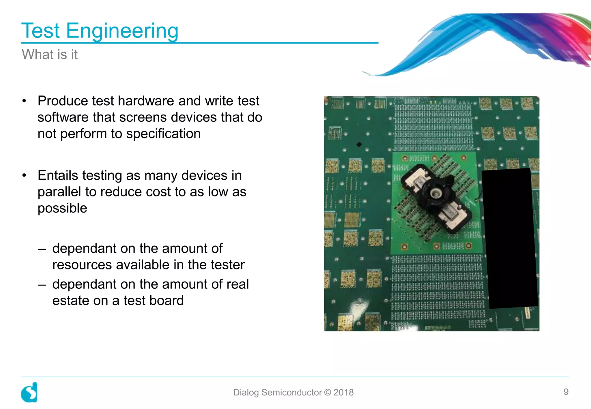 • Produce test hardware and write test
software that screens devices that do
not perform to specification
• Entails testing as many devices in
parallel to reduce cost to as low as
possible
– dependant on the amount of
resources available in the tester
– dependant on the amount of real
estate on a test board
Test Engineering
What is it
Dialog Semiconductor © 2018 9
 