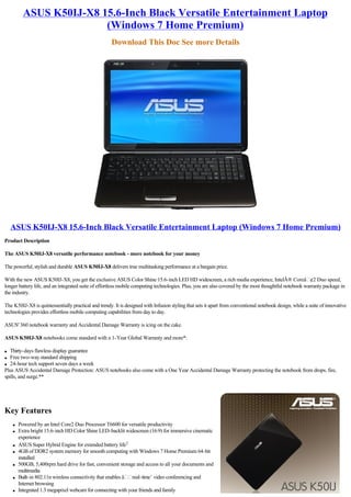 ASUS K50IJ-X8 15.6-Inch Black Versatile Entertainment Laptop
                         (Windows 7 Home Premium)
                                                      Download This Doc See more Details




    ASUS K50IJ-X8 15.6-Inch Black Versatile Entertainment Laptop (Windows 7 Home Premium)
Product Description

The ASUS K50IJ-X8 versatile performance notebook - more notebook for your money

The powerful, stylish and durable ASUS K50IJ-X8 delivers true multitasking performance at a bargain price.

With the new ASUS K50IJ-X8, you get the exclusive ASUS Color Shine 15.6-inch LED HD widescreen, a rich media experience, IntelÂ® Coreâ ¢2 Duo speed,
longer battery life, and an integrated suite of effortless mobile computing technologies. Plus, you are also covered by the most thoughtful notebook warranty package in
the industry.

The K50IJ-X8 is quintessentially practical and trendy. It is designed with Infusion styling that sets it apart from conventional notebook design, while a suite of innovative
technologies provides effortless mobile computing capabilities from day to day.

ASUS' 360 notebook warranty and Accidental Damage Warranty is icing on the cake.

ASUS K50IJ-X8 notebooks come standard with a 1-Year Global Warranty and more*:

l  Thirty-days flawless display guarantee
l  Free two-way standard shipping
l 24-hour tech support seven days a week

Plus ASUS Accidental Damage Protection: ASUS notebooks also come with a One Year Accidental Damage Warranty protecting the notebook from drops, fire,
spills, and surge.**




Key Features
    l   Powered by an Intel Core2 Duo Processor T6600 for versatile productivity
    l   Extra bright 15.6-inch HD Color Shine LED-backlit widescreen (16:9) for immersive cinematic
        experience
    l   ASUS Super Hybrid Engine for extended battery life1
    l   4GB of DDR2 system memory for smooth computing with Windows 7 Home Premium 64-bit
        installed
    l   500GB, 5,400rpm hard drive for fast, convenient storage and access to all your documents and
        multimedia
    l   Built-in 802.11n wireless connectivity that enables â real-time’ video conferencing and
        Internet browsing
    l   Integrated 1.3 megapixel webcam for connecting with your friends and family
 