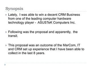 Synopsis
   Lately, I was able to win a decent CRM Business
    from one of the leading computer hardware
    technology player - ASUSTeK Computers Inc.

   Following was the proposal and apparently, the
    transit.

   This proposal was an outcome of the MarCom, IT
    and CRM set up experience that I have been able to
    collect in the last 8 years.
 