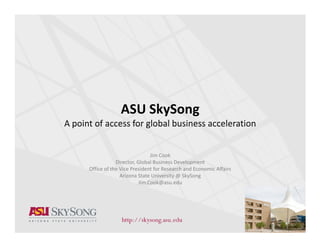 ASU SkySong
A point of access for global business acceleration


                                  Jim Cook
                  Director, Global Business Development
      Office of the Vice President for Research and Economic Affairs
                    Arizona State University @ SkySong
                             Jim.Cook@asu.edu




                                                                       1
 