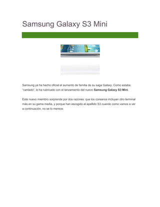 Samsung Galaxy S3 Mini
39 Comentarios




Samsung ya ha hecho oficial el aumento de familia de su saga Galaxy. Como estaba
“cantado“, lo ha rubricado con el lanzamiento del nuevo Samsung Galaxy S3 Mini.


Este nuevo miembro sorprende por dos razones: que los coreanos incluyan otro terminal
más en su gama media, y porque han escogido el apellido S3 cuando como vamos a ver
a continuación, no se lo merece.
 