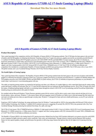 ASUS Republic of Gamers G73JH-A2 17-Inch Gaming Laptop (Black)
                                                      Download This Doc See more Details




                        ASUS Republic of Gamers G73JH-A2 17-Inch Gaming Laptop (Black)
Product Description

Take a giant leap ahead of the competition with the ASUS Republic of Gamers (ROG) G73JH gaming notebook. The G73JH takes the latest games to the next level
of realism with Full HD graphics at a blistering fast framerate. Featuring an Intel Core i7 quad-core processor, graphics powered by an extremely powerful DirectX
11-enabled ATI Mobility Radeon HD 5870 graphics processor with 1GB GDDR5 VRAM, and 8GB DDR3 of system memory, the G73Jh-A2 unleashes its
hypersonic performance to render todays and tomorrows most demanding games with ease.The G73Jh-A2 boasts 1TB of 7200RPM hard disk space (500GB x 2),
high-speed wireless N (802.11 b/g/n @2.4GHz), ASUS CPU Level Up performance boost, Bluetooth v2.1, HDMI connectivity, a 2.0Mp camera, DirectX 11
support, and Altec Lansing speakers with EAX Advanced HD 4.0 sound. With a 3DMark06 score of 13,667 the G73Jh-A2 will help you obliterate your
competition.Also included are a complimentary Republic of Gamers backpack and ROG laser gaming mouse (3200 DPI). The G73JH comes with a 2 year ASUS
360 global warranty and 1 year Accidental Damage Warranty with 30-day Flawless Display Guarantee.

The Stealth Fighter of Gaming Laptops

Take a giant leap ahead of the competition. The Republic of Gamers (ROG) G73Jh gaming notebook takes the latest games to the next level of realism with Full HD
graphics at a blistering fast framerate. Featuring an Intel Core i7 processor, graphics powered by an extremely powerful DirectX 11-enabled ATI Mobility Radeon HD
5870 graphics processor with 1GB GDDR5 VRAM, and 8GB DDR3 of system memory, the G73Jh-A2 unleashes its hypersonic performance on your demand to
render today’s and tomorrow’s most demanding games with ease.

This subtle yet imposing gaming machine was inspired by the hard lines and silent, cool, efficiency of a stealth-fighter jet, with a matte black finish and aft-venting cooling
system that keeps it running cool and quiet. Plus, its 17.3-inch Full HD widescreen lets you experience the latest blockbuster movies. The G73Jh-A2 breaks away from
the routine, of traditional gaming laptops with built-in overclocking feature through the exclusive ASUS CPU Level Up technology and the Power4Gear Hybrid utility –
instantly giving you extreme power with a push of a button.

Pre-installed with the Microsoft Windows 7 Home Premium operating system (64-bit version), you'll be able to easily create a home network and share all of your
favorite photos, videos, and music. Windows 7 is the easiest, fastest, and most engaging version of Windows yet. Better ways to find and manage files like Jump Lists
and improved taskbar previews help you speed through everyday tasks. Windows 7 is designed for faster and more reliable performance, so your PC just works the
way you want it to.

Experience ASUS FastBoot Technology, the unique performance boost for Windows 7 made possible by ASUS's close partnership with Microsoft. With exclusive
ASUS FastBoot Technology, this Windows 7-enabled ASUS notebook starts up in a staggering 30 seconds.The ASUS G73Jh is also protected with a One Year
Accidental Damage Warranty protecting the notebook from drops, fire, spills, and surge.**

The G73Jh-A2 also boasts 1TB of 7200RPM hard drives (500GB x 2), high-speed wireless N (802.11 b/g/n @2.4GHz), ASUS CPU Level Up performance boost,
Bluetooth v2.1, HDMI connectivity, a 2.0Mp camera, DirectX 11 support, and Altec Lansing speakers with EAX Advanced HD 4.0 sound. With a 3DMark06 score
of 13,667* the G73Jh-A2 will help you obliterate your enemies.

The Republic of Gamers (ROG) is the leading brand in PC gaming innovation. Birthed from the finest ASUS products dedicated to our gamers across the world, ROG
is now a signature for highly innovative, gamer-centric notebooks, video cards, and motherboards. Through extensive research and development, ROG products
feature not only superior graphics, design, and performance but specialize in delivering unique features that optimize them for the highest level of gaming at the best
value.




Key Features
 