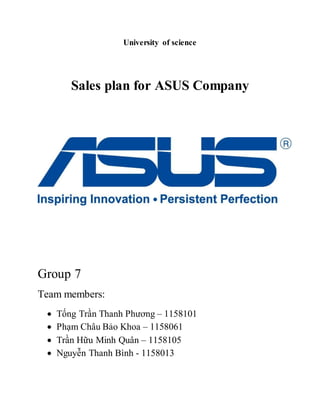 University of science 
Sales plan for ASUS Company 
Group 7 
Team members: 
 Tống Trần Thanh Phương – 1158101 
 Phạm Châu Bảo Khoa – 1158061 
 Trần Hữu Minh Quân – 1158105 
 Nguyễn Thanh Bình - 1158013 
 