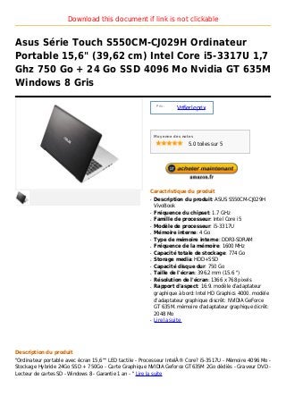 Download this document if link is not clickable


Asus Série Touch S550CM-CJ029H Ordinateur
Portable 15,6" (39,62 cm) Intel Core i5-3317U 1,7
Ghz 750 Go + 24 Go SSD 4096 Mo Nvidia GT 635M
Windows 8 Gris

                                                            Prix :
                                                                     Vrifier le prix



                                                           Moyenne des notes

                                                                          5.0 toiles sur 5




                                                       Caractristique du produit
                                                       q   Description du produit: ASUS S550CM-CJ029H
                                                           VivoBook
                                                       q   Fréquence du chipset: 1.7 GHz
                                                       q   Famille de processeur: Intel Core i5
                                                       q   Modèle de processeur: i5-3317U
                                                       q   Mémoire interne: 4 Go
                                                       q   Type de mémoire interne: DDR3-SDRAM
                                                       q   Fréquence de la mémoire: 1600 MHz
                                                       q   Capacité totale de stockage: 774 Go
                                                       q   Storage media: HDD+SSD
                                                       q   Capacité disque dur: 750 Go
                                                       q   Taille de l'écran: 396.2 mm (15.6 ")
                                                       q   Résolution de l'écran: 1366 x 768 pixels
                                                       q   Rapport d'aspect: 16:9. modèle d'adaptateur
                                                           graphique à bord: Intel HD Graphics 4000. modèle
                                                           d'adaptateur graphique discrêt: NVIDIA GeForce
                                                           GT 635M. mémoire d'adaptateur graphique dicrêt:
                                                           2048 Mo
                                                       q   Lire la suite




Description du produit
"Ordinateur portable avec écran 15,6"" LED tactile - Processeur IntelÂ® Core? i5-3517U - Mémoire 4096 Mo -
Stockage Hybride 24Go SSD + 750Go - Carte Graphique NVIDIA Geforce GT635M 2Go dédiés - Graveur DVD -
Lecteur de cartes SD - Windows 8 - Garantie 1 an - " Lire la suite
 