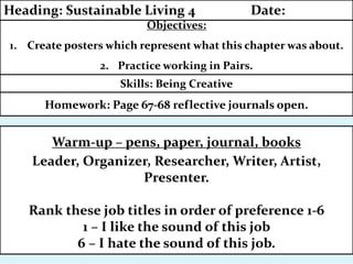 Homework: Page 67-68 reflective journals open.
Skills: Being Creative
Objectives:
1. Create posters which represent what this chapter was about.
2. Practice working in Pairs.
Heading: Sustainable Living 4 Date:
Warm-up – pens, paper, journal, books
Leader, Organizer, Researcher, Writer, Artist,
Presenter.
Rank these job titles in order of preference 1-6
1 – I like the sound of this job
6 – I hate the sound of this job.
 