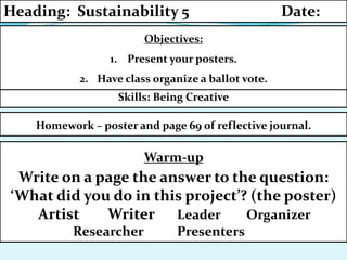 Skills: Being Creative
Homework – poster and page 69 of reflective journal.
Objectives:
1. Present your posters.
2. Have class organize a ballot vote.
Heading: Sustainability 5 Date:
Warm-up
Write on a page the answer to the question:
‘What did you do in this project’? (the poster)
Artist Writer Leader Organizer
Researcher Presenters
 