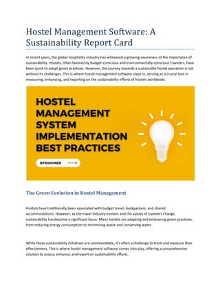 Hostel Management Software: A
Sustainability Report Card
In recent years, the global hospitality industry has witnessed a growing awareness of the importance of
sustainability. Hostels, often favored by budget-conscious and environmentally conscious travelers, have
been quick to adopt green practices. However, the journey towards a sustainable hostel operation is not
without its challenges. This is where hostel management software steps in, serving as a crucial tool in
measuring, enhancing, and reporting on the sustainability efforts of hostels worldwide.
The Green Evolution in Hostel Management
Hostels have traditionally been associated with budget travel, backpackers, and shared
accommodations. However, as the travel industry evolves and the values of travelers change,
sustainability has become a significant focus. Many hostels are adapting and embracing green practices,
from reducing energy consumption to minimizing waste and conserving water.
While these sustainability initiatives are commendable, it's often a challenge to track and measure their
effectiveness. This is where hostel management software comes into play, offering a comprehensive
solution to assess, enhance, and report on sustainability efforts.
 