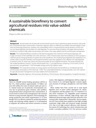 Liu et al. Biotechnol Biofuels (2016) 9:197
DOI 10.1186/s13068-016-0609-8
RESEARCH
A sustainable biorefinery to convert
agricultural residues into value‑added
chemicals
Zhiguo Liu, Wei Liao and Yan Liu*
Abstract 
Background:  Animal wastes are of particular environmental concern due to greenhouse gases emissions, odor prob-
lem, and potential water contamination. Anaerobic digestion (AD) is an effective and widely used technology to treat
them for bioenergy production. However, the sustainability of AD is compromised by two by-products of the nutri-
ent-rich liquid digestate and the fiber-rich solid digestate. To overcome these limitations, this paper demonstrates a
biorefinery concept to fully utilize animal wastes and create a new value-added route for animal waste management.
Results:  The studied biorefinery includes an AD, electrocoagulation (EC) treatment of the liquid digestate, and
fungal conversion of the solid fiber into a fine chemical—chitin. Animal wastes were first treated by an AD to produce
methane gas for energy generation to power the entire biorefinery. The resulting liquid digestate was treated by EC to
reclaim water. Enzymatic hydrolysis and fungal fermentation were then applied on the cellulose-rich solid digestate
to produce chitin. EC water was used as the processing water for the fungal fermentation. The results indicate that
the studied biorefinery converts 1 kg dry animal wastes into 17 g fungal biomass containing 12 % of chitin (10 % of
glucosamine), and generates 1.7 MJ renewable energy and 8.5 kg irrigation water.
Conclusions:  This study demonstrates an energy positive and freshwater-free biorefinery to simultaneously treat
animal wastes and produce a fine chemical—chitin. The sustainable biorefinery concept provides a win–win solution
for agricultural waste management and value-added chemical production.
Keywords:  Anaerobic digestion, Animal wastes, Biorefinery, Chitin/chitosan, Electrocoagulation, Fungal fermentation
© 2016 The Author(s). This article is distributed under the terms of the Creative Commons Attribution 4.0 International License
(http://creativecommons.org/licenses/by/4.0/), which permits unrestricted use, distribution, and reproduction in any medium,
provided you give appropriate credit to the original author(s) and the source, provide a link to the Creative Commons license,
and indicate if changes were made. The Creative Commons Public Domain Dedication waiver (http://creativecommons.org/
publicdomain/zero/1.0/) applies to the data made available in this article, unless otherwise stated.
Background
There are 450,000 animal feeding operations (AFOs) in
the U.S., which produces approximately 1.3 billion wet
tons (335 million dry tons) of animal wastes per year [1,
2]. Animal wastes are of particular environmental con-
cern due to greenhouse gases emission, odor problem,
and potential surface and ground water contamination. A
recent trend in animal waste management is the renewed
interest in using anaerobic digestion (AD) technology for
energy production and carbon sequestration [3, 4]. Even
though AD is an effective method for producing methane
energy and reducing volatile organics, it is incompetent
to sequester all carbons and remove nutrients in animal
wastes. After digestion, solid digestate still has a high car-
bon content [5, 6], and liquid digestate contains signifi-
cant amounts of nitrogen, phosphorus, and total solids
[7, 8].
Many studies have been carried out to treat liquid
digestate such as active carbon adsorption [9], chemi-
cal coagulation and flocculation [10], UV treatment [11]
and ozone treatment [12]. Regardless good treatment
performance of these methods, high-energy input and
additional chemical usage make them less attractive to be
commercially implemented. Meanwhile, electrocoagula-
tion (EC) has recently been studied to treat high-strength
wastewater (high solids and chemical oxygen demand)
[13]. Due to its high removal efficiency and chemical-
free nature, EC technology has a short retention time and
avoids a secondary pollution [14]. Our previous studies
Open Access
Biotechnology for Biofuels
*Correspondence: liuyan6@msu.edu
Department of Biosystems and Agricultural Engineering, Michigan State
University, 524 S. Shaw Ln. Room 203, East Lansing, MI 48824‑1323, USA
 