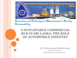 A SUSTAINABLE COMMERCIAL
HUB IN SRI LANKA: THE ROLE
OF AUTOMOBILE INDUSTRY
Dr. A. W.Wijeratne and Lalith Edirisinghe
21st November 2015
Grand Ball Room, Galadari Hotel
 
Innovation and Technological Advancement to Develop
Sustainability
 