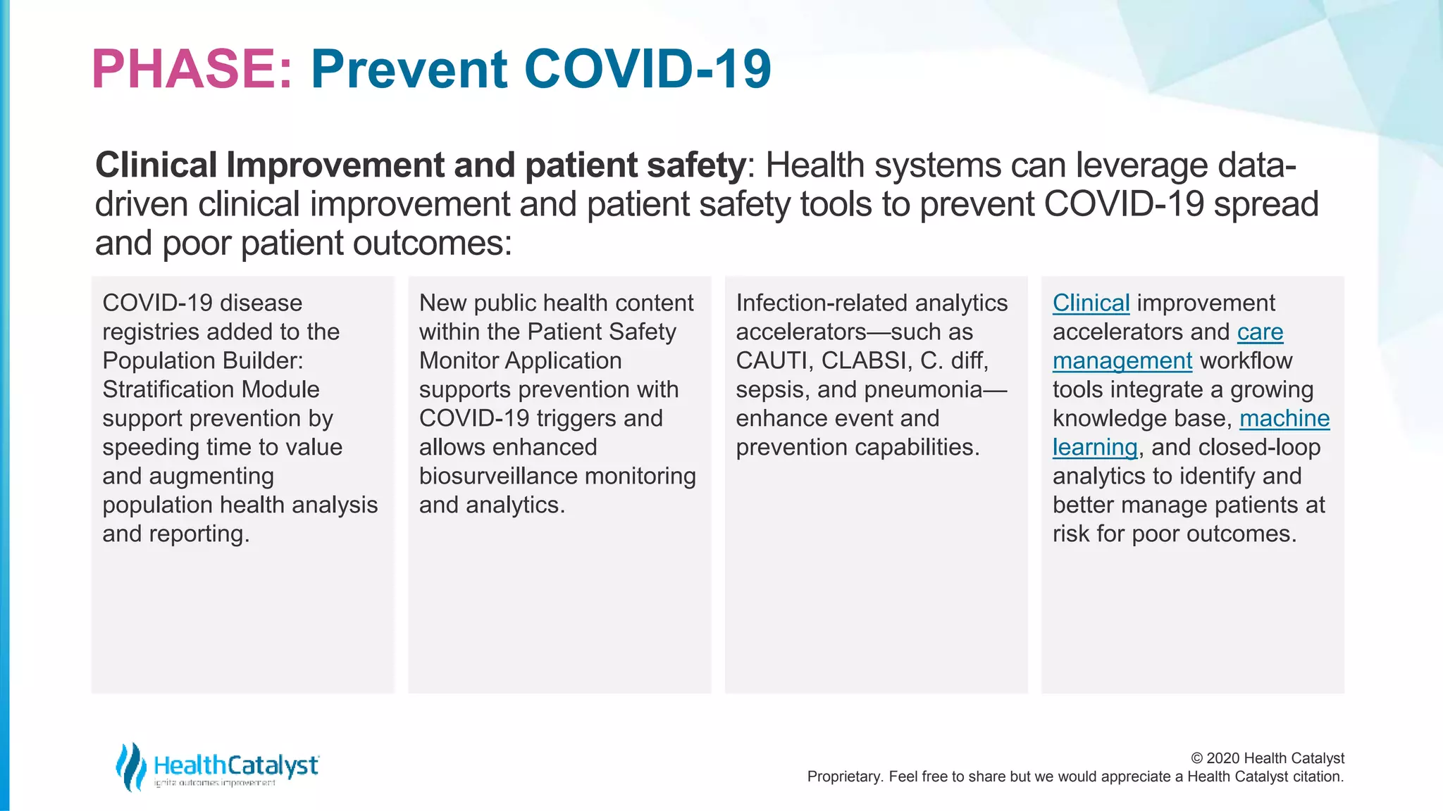 © 2020 Health Catalyst
Proprietary. Feel free to share but we would appreciate a Health Catalyst citation.
PHASE: Prevent COVID-19
Clinical Improvement and patient safety: Health systems can leverage data-
driven clinical improvement and patient safety tools to prevent COVID-19 spread
and poor patient outcomes:
COVID-19 disease
registries added to the
Population Builder:
Stratification Module
support prevention by
speeding time to value
and augmenting
population health analysis
and reporting.
New public health content
within the Patient Safety
Monitor Application
supports prevention with
COVID-19 triggers and
allows enhanced
biosurveillance monitoring
and analytics.
Infection-related analytics
accelerators—such as
CAUTI, CLABSI, C. diff,
sepsis, and pneumonia—
enhance event and
prevention capabilities.
Clinical improvement
accelerators and care
management workflow
tools integrate a growing
knowledge base, machine
learning, and closed-loop
analytics to identify and
better manage patients at
risk for poor outcomes.
 