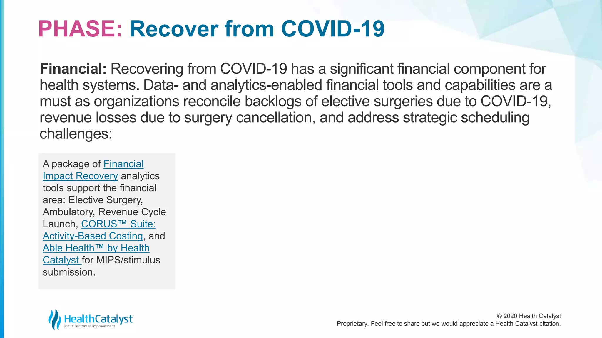 © 2020 Health Catalyst
Proprietary. Feel free to share but we would appreciate a Health Catalyst citation.
PHASE: Recover from COVID-19
Financial: Recovering from COVID-19 has a significant financial component for
health systems. Data- and analytics-enabled financial tools and capabilities are a
must as organizations reconcile backlogs of elective surgeries due to COVID-19,
revenue losses due to surgery cancellation, and address strategic scheduling
challenges:
A package of Financial
Impact Recovery analytics
tools support the financial
area: Elective Surgery,
Ambulatory, Revenue Cycle
Launch, CORUS™ Suite:
Activity-Based Costing, and
Able Health™ by Health
Catalyst for MIPS/stimulus
submission.
 