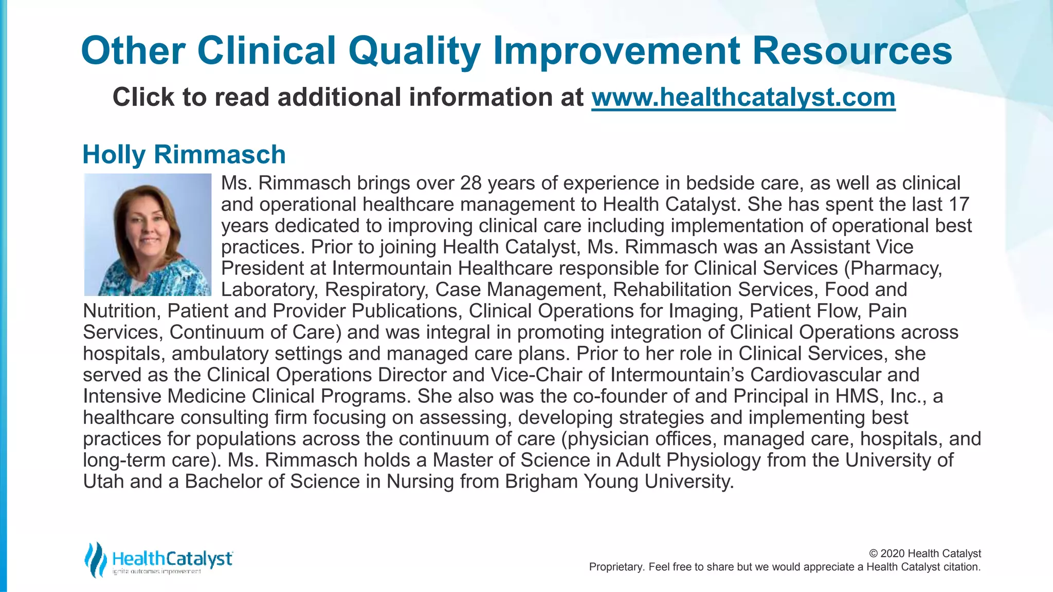 © 2020 Health Catalyst
Proprietary. Feel free to share but we would appreciate a Health Catalyst citation.
Ms. Rimmasch brings over 28 years of experience in bedside care, as well as clinical
and operational healthcare management to Health Catalyst. She has spent the last 17
years dedicated to improving clinical care including implementation of operational best
practices. Prior to joining Health Catalyst, Ms. Rimmasch was an Assistant Vice
President at Intermountain Healthcare responsible for Clinical Services (Pharmacy,
Laboratory, Respiratory, Case Management, Rehabilitation Services, Food and
Nutrition, Patient and Provider Publications, Clinical Operations for Imaging, Patient Flow, Pain
Services, Continuum of Care) and was integral in promoting integration of Clinical Operations across
hospitals, ambulatory settings and managed care plans. Prior to her role in Clinical Services, she
served as the Clinical Operations Director and Vice-Chair of Intermountain’s Cardiovascular and
Intensive Medicine Clinical Programs. She also was the co-founder of and Principal in HMS, Inc., a
healthcare consulting firm focusing on assessing, developing strategies and implementing best
practices for populations across the continuum of care (physician offices, managed care, hospitals, and
long-term care). Ms. Rimmasch holds a Master of Science in Adult Physiology from the University of
Utah and a Bachelor of Science in Nursing from Brigham Young University.
Other Clinical Quality Improvement Resources
Click to read additional information at www.healthcatalyst.com
Holly Rimmasch
 