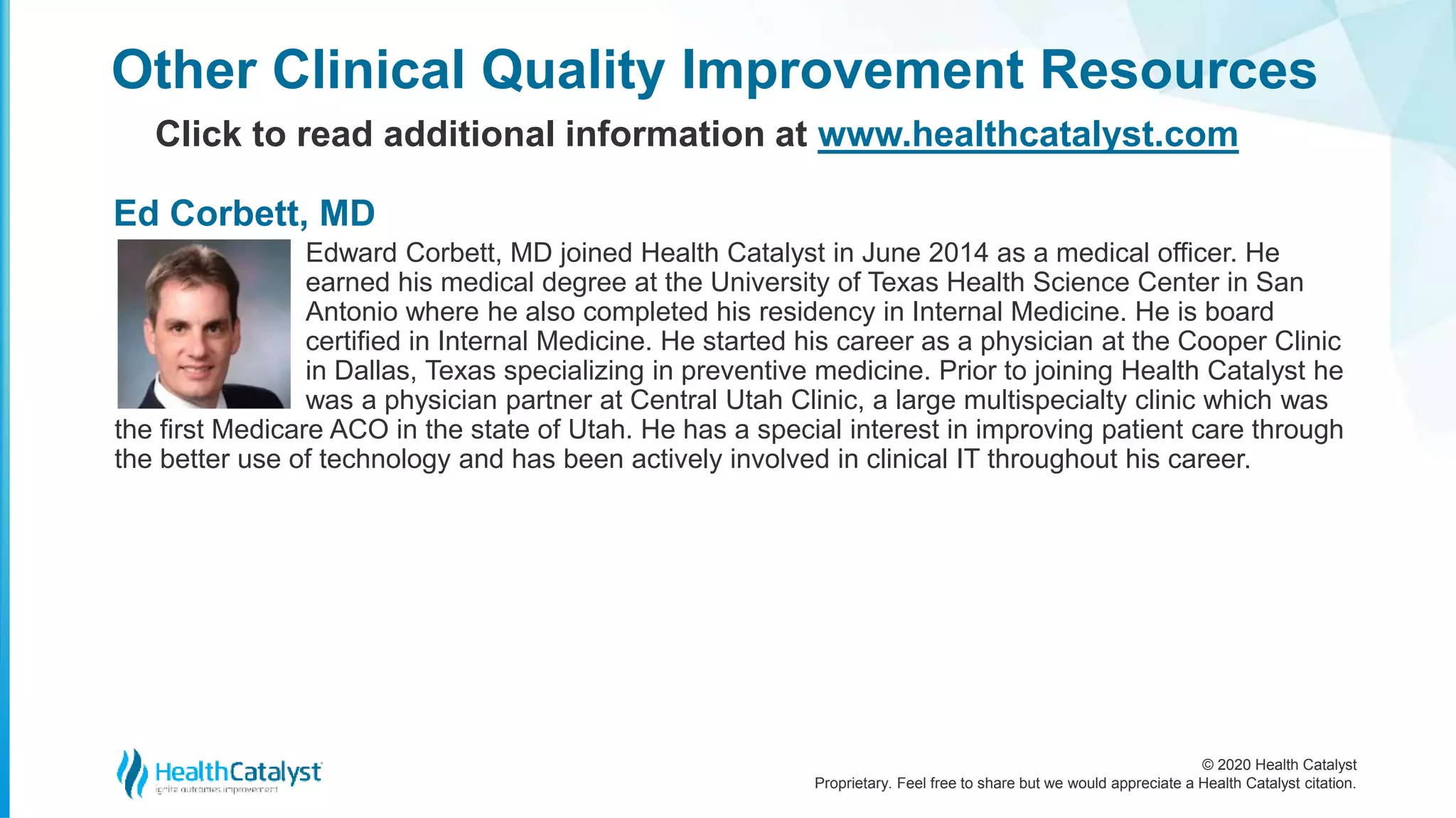 © 2020 Health Catalyst
Proprietary. Feel free to share but we would appreciate a Health Catalyst citation.
Edward Corbett, MD joined Health Catalyst in June 2014 as a medical officer. He
earned his medical degree at the University of Texas Health Science Center in San
Antonio where he also completed his residency in Internal Medicine. He is board
certified in Internal Medicine. He started his career as a physician at the Cooper Clinic
in Dallas, Texas specializing in preventive medicine. Prior to joining Health Catalyst he
was a physician partner at Central Utah Clinic, a large multispecialty clinic which was
the first Medicare ACO in the state of Utah. He has a special interest in improving patient care through
the better use of technology and has been actively involved in clinical IT throughout his career.
Other Clinical Quality Improvement Resources
Click to read additional information at www.healthcatalyst.com
Ed Corbett, MD
 