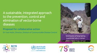 A sustainable, integrated approach
to the prevention, control and
elimination of vector-borne
diseases
Proposal for collaborative action
Dr Yvan Hutin, Director, Division of Communicable Disease Control
Distribution of long-lasting
insecticidal nets in Yemen
 