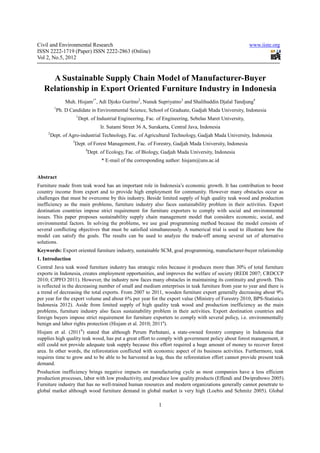 Civil and Environmental Research                                                                             www.iiste.org
ISSN 2222-1719 (Paper) ISSN 2222-2863 (Online)
Vol 2, No.5, 2012


     A Sustainable Supply Chain Model of Manufacturer-Buyer
   Relationship in Export Oriented Furniture Industry in Indonesia
                Muh. Hisjam1*, Adi Djoko Guritno2, Nunuk Supriyatno3 and Shalihuddin Djalal Tandjung4
          1
           Ph. D Candidate in Environmental Science, School of Graduate, Gadjah Mada University, Indonesia
                       1
                           Dept. of Industrial Engineering, Fac. of Engineering, Sebelas Maret University,
                                       Ir. Sutami Street 36 A, Surakarta, Central Java, Indonesia
     2
         Dept. of Agro-industrial Technology, Fac. of Agricultural Technology, Gadjah Mada University, Indonesia
                   3
                       Dept. of Forest Management, Fac. of Forestry, Gadjah Mada University, Indonesia
                              4
                                  Dept. of Ecology, Fac. of Biology, Gadjah Mada University, Indonesia
                                        * E-mail of the corresponding author: hisjam@uns.ac.id


Abstract
Furniture made from teak wood has an important role in Indonesia’s economic growth. It has contribution to boost
country income from export and to provide high employment for community. However many obstacles occur as
challenges that must be overcome by this industry. Beside limited supply of high quality teak wood and production
inefficiency as the main problems, furniture industry also faces sustainability problem in their activities. Export
destination countries impose strict requirement for furniture exporters to comply with social and environmental
issues. This paper proposes sustainability supply chain management model that considers economic, social, and
environmental factors. In solving the problems, we use goal programming method because the model consists of
several conflicting objectives that must be satisfied simultaneously. A numerical trial is used to illustrate how the
model can satisfy the goals. The results can be used to analyze the trade-off among several set of alternative
solutions.
Keywords: Export oriented furniture industry, sustainable SCM, goal programming, manufacturer-buyer relationship
1. Introduction
Central Java teak wood furniture industry has strategic roles because it produces more than 30% of total furniture
exports in Indonesia, creates employment opportunities, and improves the welfare of society (REDI 2007; CRDCCP
2010; CJPFO 2011). However, the industry now faces many obstacles in maintaining its continuity and growth. This
is reflected in the decreasing number of small and medium enterprises in teak furniture from year to year and there is
a trend of decreasing the total exports. From 2007 to 2011, wooden furniture export generally decreasing about 9%
per year for the export volume and about 6% per year for the export value (Ministry of Forestry 2010, BPS-Statistics
Indonesia 2012). Aside from limited supply of high quality teak wood and production inefficiency as the main
problems, furniture industry also faces sustainability problem in their activities. Export destination countries and
foreign buyers impose strict requirement for furniture exporters to comply with several policy, i.e. environmentally
benign and labor rights protection (Hisjam et al. 2010; 2011a).
Hisjam et al. (2011b) stated that although Perum Perhutani, a state-owned forestry company in Indonesia that
supplies high quality teak wood, has put a great effort to comply with government policy about forest management, it
still could not provide adequate teak supply because this effort required a huge amount of money to recover forest
area. In other words, the reforestation conflicted with economic aspect of its business activities. Furthermore, teak
requires time to grow and to be able to be harvested as log, thus the reforestation effort cannot provide present teak
demand.
Production inefficiency brings negative impacts on manufacturing cycle as most companies have a less efficient
production processes, labor with low productivity, and produce low quality products (Effendi and Dwiprabowo 2005).
Furniture industry that has no well-trained human resources and modern organizations generally cannot penetrate to
global market although wood furniture demand in global market is very high (Loebis and Schmitz 2005). Global

                                                                   1
 