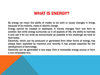 WHAT IS ENERGY?
By energy we mean the ability of matter to do work or cause changes in things
because of its motions, mass or electric charge.
Energy cannot be created or destroyed. It merely changes from one form to
another. But while energy surrounds us in all aspects of life, the ability to harness
it and use it for our ends as economically as possible is the challenge we have to
face today.
Electricity, which can be produced or generated from other forms of energy, has
always been exploited by mankind and recently it has proved essential for the
development of technology.
Electricity can be generated in two ways: from a renewable energy source or from
a non-renewable one.
 