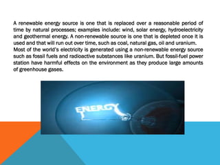 A renewable energy source is one that is replaced over a reasonable period of
time by natural processes; examples include: wind, solar energy, hydroelectricity
and geothermal energy. A non-renewable source is one that is depleted once it is
used and that will run out over time, such as coal, natural gas, oil and uranium.
Most of the world’s electricity is generated using a non-renewable energy source
such as fossil fuels and radioactive substances like uranium. But fossil-fuel power
station have harmful effects on the environment as they produce large amounts
of greenhouse gases.
 
