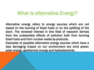 What is alternative Energy?
Alternative energy refers to energy sources which are not
based on the burning of fossil fuels or on the splitting of the
atom. The renewed interest in this field of research derives
from the undesirable effects of pollution both from burning
fossil fuels and from nuclear waste by-products.
Examples of possible alternative energy sources which have a
less damaging impact on our environment are wind power,
solar energy, geothermal energy and hydroelectricity.
 