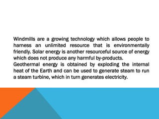 Windmills are a growing technology which allows people to
harness an unlimited resource that is environmentally
friendly. Solar energy is another resourceful source of energy
which does not produce any harmful by-products.
Geothermal energy is obtained by exploding the internal
heat of the Earth and can be used to generate steam to run
a steam turbine, which in turn generates electricity.
 