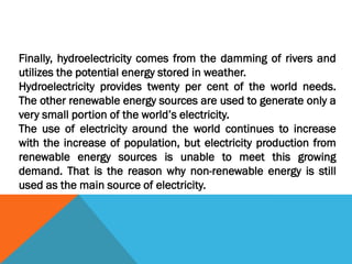 Finally, hydroelectricity comes from the damming of rivers and
utilizes the potential energy stored in weather.
Hydroelectricity provides twenty per cent of the world needs.
The other renewable energy sources are used to generate only a
very small portion of the world’s electricity.
The use of electricity around the world continues to increase
with the increase of population, but electricity production from
renewable energy sources is unable to meet this growing
demand. That is the reason why non-renewable energy is still
used as the main source of electricity.
 