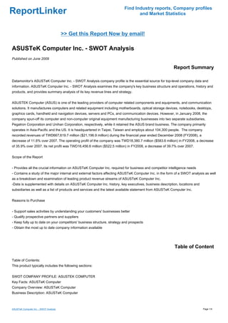 Find Industry reports, Company profiles
ReportLinker                                                                     and Market Statistics



                                        >> Get this Report Now by email!

ASUSTeK Computer Inc. - SWOT Analysis
Published on June 2009

                                                                                                         Report Summary

Datamonitor's ASUSTeK Computer Inc. - SWOT Analysis company profile is the essential source for top-level company data and
information. ASUSTeK Computer Inc. - SWOT Analysis examines the company's key business structure and operations, history and
products, and provides summary analysis of its key revenue lines and strategy.


ASUSTEK Computer (ASUS) is one of the leading providers of computer related components and equipments, and communication
solutions. It manufactures computers and related equipment including motherboards, optical storage devices, notebooks, desktops,
graphics cards, handheld and navigation devices, servers and PCs, and communication devices. However, in January 2008, the
company spun-off its computer and non-computer original equipment manufacturing businesses into two separate subsidiaries,
Pegatron Corporation and Unihan Corporation, respectively, while it retained the ASUS brand business. The company primarily
operates in Asia-Pacific and the US. It is headquartered in Taipei, Taiwan and employs about 104,300 people. The company
recorded revenues of TWD667,619.7 million ($21,196.9 million) during the financial year ended December 2008 (FY2008), a
decrease of 11.6% over 2007. The operating profit of the company was TWD18,380.7 million ($583.6 million) in FY2008, a decrease
of 35.9% over 2007. Its net profit was TWD16,456.6 million ($522.5 million) in FY2008, a decrease of 39.7% over 2007.


Scope of the Report


- Provides all the crucial information on ASUSTeK Computer Inc. required for business and competitor intelligence needs
- Contains a study of the major internal and external factors affecting ASUSTeK Computer Inc. in the form of a SWOT analysis as well
as a breakdown and examination of leading product revenue streams of ASUSTeK Computer Inc.
-Data is supplemented with details on ASUSTeK Computer Inc. history, key executives, business description, locations and
subsidiaries as well as a list of products and services and the latest available statement from ASUSTeK Computer Inc.


Reasons to Purchase


- Support sales activities by understanding your customers' businesses better
- Qualify prospective partners and suppliers
- Keep fully up to date on your competitors' business structure, strategy and prospects
- Obtain the most up to date company information available




                                                                                                         Table of Content

Table of Contents:
This product typically includes the following sections:


SWOT COMPANY PROFILE: ASUSTEK COMPUTER
Key Facts: ASUSTeK Computer
Company Overview: ASUSTeK Computer
Business Description: ASUSTeK Computer



ASUSTeK Computer Inc. - SWOT Analysis                                                                                      Page 1/4
 