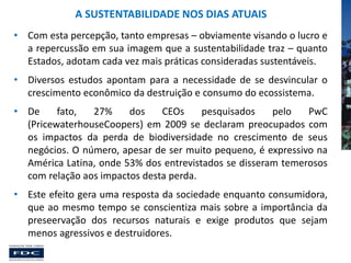A SUSTENTABILIDADE NOS DIAS ATUAIS
• Com esta percepção, tanto empresas – obviamente visando o lucro e
a repercussão em sua imagem que a sustentabilidade traz – quanto
Estados, adotam cada vez mais práticas consideradas sustentáveis.
• Diversos estudos apontam para a necessidade de se desvincular o
crescimento econômico da destruição e consumo do ecossistema.
• De
fato,
27%
dos
CEOs
pesquisados
pelo
PwC
(PricewaterhouseCoopers) em 2009 se declaram preocupados com
os impactos da perda de biodiversidade no crescimento de seus
negócios. O número, apesar de ser muito pequeno, é expressivo na
América Latina, onde 53% dos entrevistados se disseram temerosos
com relação aos impactos desta perda.
• Este efeito gera uma resposta da sociedade enquanto consumidora,
que ao mesmo tempo se conscientiza mais sobre a importância da
preseervação dos recursos naturais e exige produtos que sejam
menos agressivos e destruidores.

 
