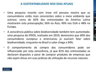 A SUSTENTABILIDADE NOS DIAS ATUAIS
• Uma pesquisa recente com treze mil pessoas mostra que os
consumidores estão mais conscientes sobre o meio ambiente que
outrora: cerca de 82% dos entrevistados da América Latina
mostraram esta preocupação; 56% na Ásia; 49% nos EUA e 48% na
Europa.
• A consciência pública sobre biodiversidade também tem aumentado:
uma pesquisa do IPSOS, realizada em 2010, demonstra que 60% dos
consumidores europeus e americanos já ouviram falar sobre
biodiversidade, enquanto no Brasil o valor chega a 94%.
• O comportamento de compra dos consumidores pode ser
influenciado por esta consciência, já que 81% dos entrevistados se
declaram dispostos a parar de comprar produtos de empresas que
não sejam éticas em suas práticas de utilização de recursos naturais.

 