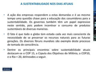 A SUSTENTABILIDADE NOS DIAS ATUAIS
• A ação das empresas respondem a estas demandas e é ao mesmo
tempo uma questão chave para a educação dos cosumidores para a
sustentabilidade. Os governos também têm um papel expressivo
neste sentido, pois podem incentivar o consumo de produtos
sustentáveis de diversas maneiras.
• O fato é que todo o globo tem estado cada vez mais consciente da
necessidade de se preservar os recursos naturais para as futuras
gerações. Os diversos fóruns mundiais são exemplo deste processo
de tomada de consciência.
• Dentre os principais encontros sobre sustentabilidade atuais
destacam-se o COP 15, a Cúpula dos Objetivos do Milênio, o COP10,
e o Rio + 20, delineados a seguir.

 