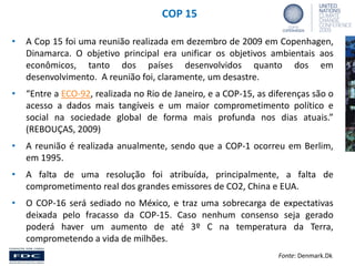 COP 15
•

A Cop 15 foi uma reunião realizada em dezembro de 2009 em Copenhagen,
Dinamarca. O objetivo principal era unificar os objetivos ambientais aos
econômicos, tanto dos países desenvolvidos quanto dos em
desenvolvimento. A reunião foi, claramente, um desastre.

•

“Entre a ECO-92, realizada no Rio de Janeiro, e a COP-15, as diferenças são o
acesso a dados mais tangíveis e um maior comprometimento político e
social na sociedade global de forma mais profunda nos dias atuais.”
(REBOUÇAS, 2009)

•

A reunião é realizada anualmente, sendo que a COP-1 ocorreu em Berlim,
em 1995.

•

A falta de uma resolução foi atribuída, principalmente, a falta de
comprometimento real dos grandes emissores de CO2, China e EUA.

•

O COP-16 será sediado no México, e traz uma sobrecarga de expectativas
deixada pelo fracasso da COP-15. Caso nenhum consenso seja gerado
poderá haver um aumento de até 3º C na temperatura da Terra,
comprometendo a vida de milhões.
Fonte: Denmark.Dk

 