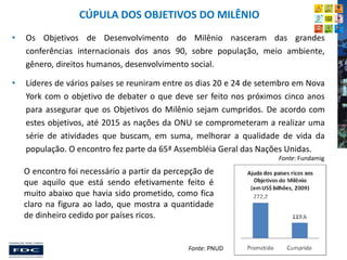 CÚPULA DOS OBJETIVOS DO MILÊNIO
•

Os Objetivos de Desenvolvimento do Milênio nasceram das grandes
conferências internacionais dos anos 90, sobre população, meio ambiente,
gênero, direitos humanos, desenvolvimento social.

•

Líderes de vários países se reuniram entre os dias 20 e 24 de setembro em Nova
York com o objetivo de debater o que deve ser feito nos próximos cinco anos
para assegurar que os Objetivos do Milênio sejam cumpridos. De acordo com
estes objetivos, até 2015 as nações da ONU se comprometeram a realizar uma
série de atividades que buscam, em suma, melhorar a qualidade de vida da
população. O encontro fez parte da 65ª Assembléia Geral das Nações Unidas.
Fonte: Fundamig

O encontro foi necessário a partir da percepção de
que aquilo que está sendo efetivamente feito é
muito abaixo que havia sido prometido, como fica
claro na figura ao lado, que mostra a quantidade
de dinheiro cedido por países ricos.

Fonte: PNUD

 