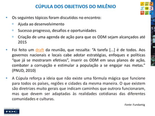 CÚPULA DOS OBJETIVOS DO MILÊNIO
•

Os seguintes tópicos foram discutidos no encontro:
 Ajuda ao desenvolvimento
 Sucesso progresso, desafios e oportunidades
 Criação de uma agenda de ação para que os ODM sejam alcançados até
2015

•

Foi feito um draft da reunião, que ressalta: “A tarefa [...] é de todos. Aos
governos nacionais e locais cabe adotar estratégias, enfoques e políticas
“que já se mostraram efetivos”, inserir os ODM em seus planos de ação,
combater a corrupção e estimular a população a se engajar nas metas.”
(PNUD, 2010)

•

A Cúpula reforça a ideia que não existe uma fórmula mágica que funcione
para todos os países, regiões e cidades da mesma maneira. O que existem
são diretrizes muito gerais que indicam caminhos que outrora funcionaram,
mas que devem ser adaptadas às realidades cotidianas das diferentes
comunidades e culturas.
Fonte: Fundamig

 
