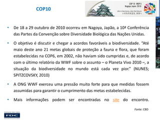 COP10
•

De 18 a 29 outubro de 2010 ocorreu em Nagoya, Japão, a 10ª Conferência
das Partes da Convenção sobre Diversidade Biológica das Nações Unidas.

•

O objetivo é discutir e chegar a acordos favoráveis a biodiversidade. “Até
maio deste ano 21 metas globais de proteção a fauna e flora, que foram
estabelecidas na COP6, em 2002, não haviam sido cumpridas e, de acordo
com o último relatório da WWF sobre o assunto – o Planeta Vivo 2010 –, a
situação da biodiversidade no mundo está cada vez pior.” (NUNES;
SPITZCOVSKY, 2010)

•

A ONG WWF exerceu uma pressão muito forte para que medidas fossem
assumidas para garantir o cumprimento das metas estabelecidas.

•

Mais informações podem ser encontradas no site do encontro.
Fonte: CBD

 
