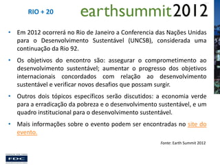 RIO + 20
• Em 2012 ocorrerá no Rio de Janeiro a Conferencia das Nações Unidas
para o Desenvolvimento Sustentável (UNCSB), considerada uma
continuação da Rio 92.
• Os objetivos do encontro são: assegurar o comprometimento ao
desenvolvimento sustentável; aumentar o progresso dos objetivos
internacionais concordados com relação ao desenvolvimento
sustentável e verificar novos desafios que possam surgir.
• Outros dois tópicos específicos serão discutidos: a economia verde
para a erradicação da pobreza e o desenvolvimento sustentável, e um
quadro institucional para o desenvolvimento sustentável.
• Mais informações sobre o evento podem ser encontradas no site do
evento.
Fonte: Earth Summit 2012

 