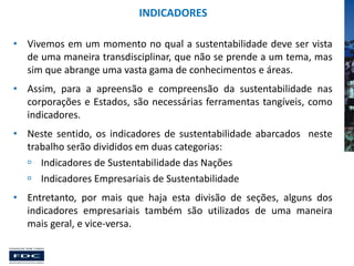 INDICADORES
• Vivemos em um momento no qual a sustentabilidade deve ser vista
de uma maneira transdisciplinar, que não se prende a um tema, mas
sim que abrange uma vasta gama de conhecimentos e áreas.
• Assim, para a apreensão e compreensão da sustentabilidade nas
corporações e Estados, são necessárias ferramentas tangíveis, como
indicadores.
• Neste sentido, os indicadores de sustentabilidade abarcados neste
trabalho serão divididos em duas categorias:
 Indicadores de Sustentabilidade das Nações
 Indicadores Empresariais de Sustentabilidade
• Entretanto, por mais que haja esta divisão de seções, alguns dos
indicadores empresariais também são utilizados de uma maneira
mais geral, e vice-versa.

 