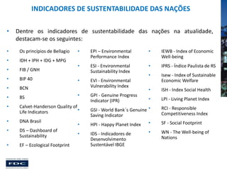 INDICADORES DE SUSTENTABILIDADE DAS NAÇÕES
•

Dentre os indicadores de sustentabilidade das nações na atualidade,
destacam-se os seguintes:

•

Os princípios de Bellagio

•

EPI – Environmental
Performance Index

•

IEWB - Index of Economic
Well-being

•

IDH + IPH + IDG + MPG

•

FIB / GNH

•

ESI - Environmental
Sustainability Index

•

IPRS - Índice Paulista de RS

•

BIP 40

•

Isew - Index of Sustainable
Economic Welfare

•

BCN

•

ISH - Index Social Health

•

BS

•

LPI - Living Planet Index

•

Calvet-Handerson Quality of
•
Life Indicators

•

DNA Brasil

•

DS – Dashboard of
Sustainability

•

EF – Ecological Footprint

•
•

EVI - Environmental
Vulnerability Index
GPI - Genuine Progress
Indicator (IPR)

GSI - World Bank´s Genuine •
Saving Indicator

RCI - Responsible
Competitiveness Index

•

HPI - Happy Planet Index

•

SF - Social Footprint

•

IDS - Indicadores de
Desenvolvimento
Sustentável IBGE

•

WN - The Well-being of
Nations

 