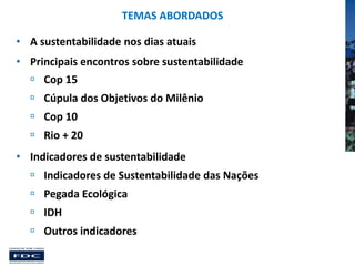 TEMAS ABORDADOS
• A sustentabilidade nos dias atuais
• Principais encontros sobre sustentabilidade

 Cop 15
 Cúpula dos Objetivos do Milênio
 Cop 10
 Rio + 20
• Indicadores de sustentabilidade
 Indicadores de Sustentabilidade das Nações
 Pegada Ecológica
 IDH

 Outros indicadores

 