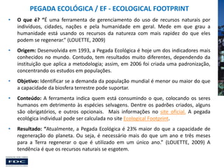 PEGADA ECOLÓGICA / EF - ECOLOGICAL FOOTPRINT
•

O que é? “É uma ferramenta de gerenciamento do uso de recursos naturais por
indivíduos, cidades, nações e pela humanidade em geral. Mede em que grau a
humanidade está usando os recursos da natureza com mais rapidez do que eles
podem se regenerar.” (LOUETTE, 2009)

•

Origem: Desenvolvida em 1993, a Pegada Ecológica é hoje um dos indicadores mais
conhecidos no mundo. Contudo, tem resultados muito diferentes, dependendo da
instituição que aplica a metodologia; assim, em 2006 foi criada uma padronização,
concentrando os estudos em populações.

•

Objetivo: Identificar se a demanda da população mundial é menor ou maior do que
a capacidade da biosfera terrestre pode suportar.

•

Conteúdo: A ferramenta indica quem está consumindo o que, colocando os seres
humanos em detrimento às espécies selvagens. Dentre os padrões criados, alguns
são obrigatórios, e outros opcionais. Mais informações no site oficial. A pegada
ecológica individual pode ser calculada no site Ecological Footprint.

•

Resultado: “Atualmente, a Pegada Ecológica é 23% maior do que a capacidade de
regeneração do planeta. Ou seja, é necessário mais do que um ano e três meses
para a Terra regenerar o que é utilizado em um único ano.” (LOUETTE, 2009) A
tendência é que os recursos naturais se esgotem.

 