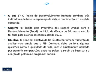 IDH

• O que é? O Índice de Desenvolvimento Humano combina três
indicadores de base: a esperança de vida, o rendimento e o nível de
educação.

• Origem: Foi criado pelo Programa das Nações Unidas para o
Desenvolvimento (Pnud) no início da década de 90, mas o cálculo
foi feito para os anos anteriores, desde 1975.
• Objetivo: O principal objetivo do IDH é oferecer uma ferramenta de
análise mais ampla que o PIB. Contudo, deixa de fora algumas
questões como a qualidade de vida, mas é amplamente utilizado
por permitir comparações entre os países e servir de base para a
criação de políticas e programas sociais.

 
