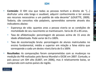 IDH
•

Conteúdo: O IDH visa que todas as pessoas tenham o direito de “[...]
desfrutar uma vida longa e saudável, adquirir conhecimento e ter acesso
aos recursos necessários a um padrão de vida decente” (LOUETTE, 2009).
Todavia, são conceitos não palpáveis, apreendidos somente através dos
indicadores abaixo:
 Esperança de vida: quantos anos a pessoa viveria se as condições de
mortalidade de seu nascimento se mantivessem. Varia de 25 a 85 anos.
 Taxa de alfabetização: porcentagem de pessoas acima de 15 anos de
idade alfabetizada. Pode variar de 0 a 100%.
 Taxa de escolarização bruta: porcentagem de alunos matriculados no
ensino fundamental, médio e superior em relação a faixa etária que
corresponde a cada um destes níveis.Varia de 0 a 100%

•

Resultados: As comparações foram comprometidas com as mudanças na
medição do PIB realizadas pelo Banco Mundial e OCDE em 2007. Contudo, o
país possui um IDH alto (0,807, em 2006), mas é relativamente baixo, se
comparado com outros países da região.

 