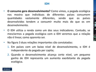 IDH
• O consumo gera desenvolvimento? Como vimos, a pegada ecológica
nos mostra que indivíduos de diferentes países consumem
quantidades vastamente diferentes, sendo que os países
desenvolvidos tendem a consumir muito mais do que os em
desenvolvimento.
• O IDH utiliza a renda como um dos seus indicadores. Contudo, se
mesclarmos a pegada ecológica com o IDH veremos que a relação
não é linear, como aparenta ser.
• Na figura 3 duas relações importantes são constatadas:
1. Em países com um baixo nível de desenvolvimento, o IDH é
independente da pegada per capita;
2. Quando o desenvolvimento alcança certo nível, um pequeno
ganho de IDH representa um aumento exorbitante da pegada
ecológica.

 