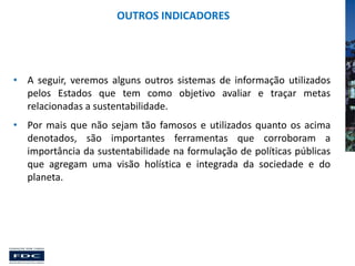 OUTROS INDICADORES

• A seguir, veremos alguns outros sistemas de informação utilizados
pelos Estados que tem como objetivo avaliar e traçar metas
relacionadas a sustentabilidade.
• Por mais que não sejam tão famosos e utilizados quanto os acima
denotados, são importantes ferramentas que corroboram a
importância da sustentabilidade na formulação de políticas públicas
que agregam uma visão holística e integrada da sociedade e do
planeta.

 