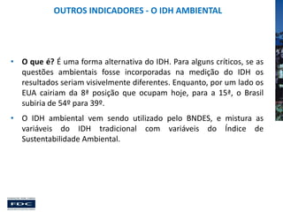 OUTROS INDICADORES - O IDH AMBIENTAL

• O que é? É uma forma alternativa do IDH. Para alguns críticos, se as
questões ambientais fosse incorporadas na medição do IDH os
resultados seriam visivelmente diferentes. Enquanto, por um lado os
EUA cairiam da 8ª posição que ocupam hoje, para a 15ª, o Brasil
subiria de 54º para 39º.
• O IDH ambiental vem sendo utilizado pelo BNDES, e mistura as
variáveis do IDH tradicional com variáveis do Índice de
Sustentabilidade Ambiental.

 